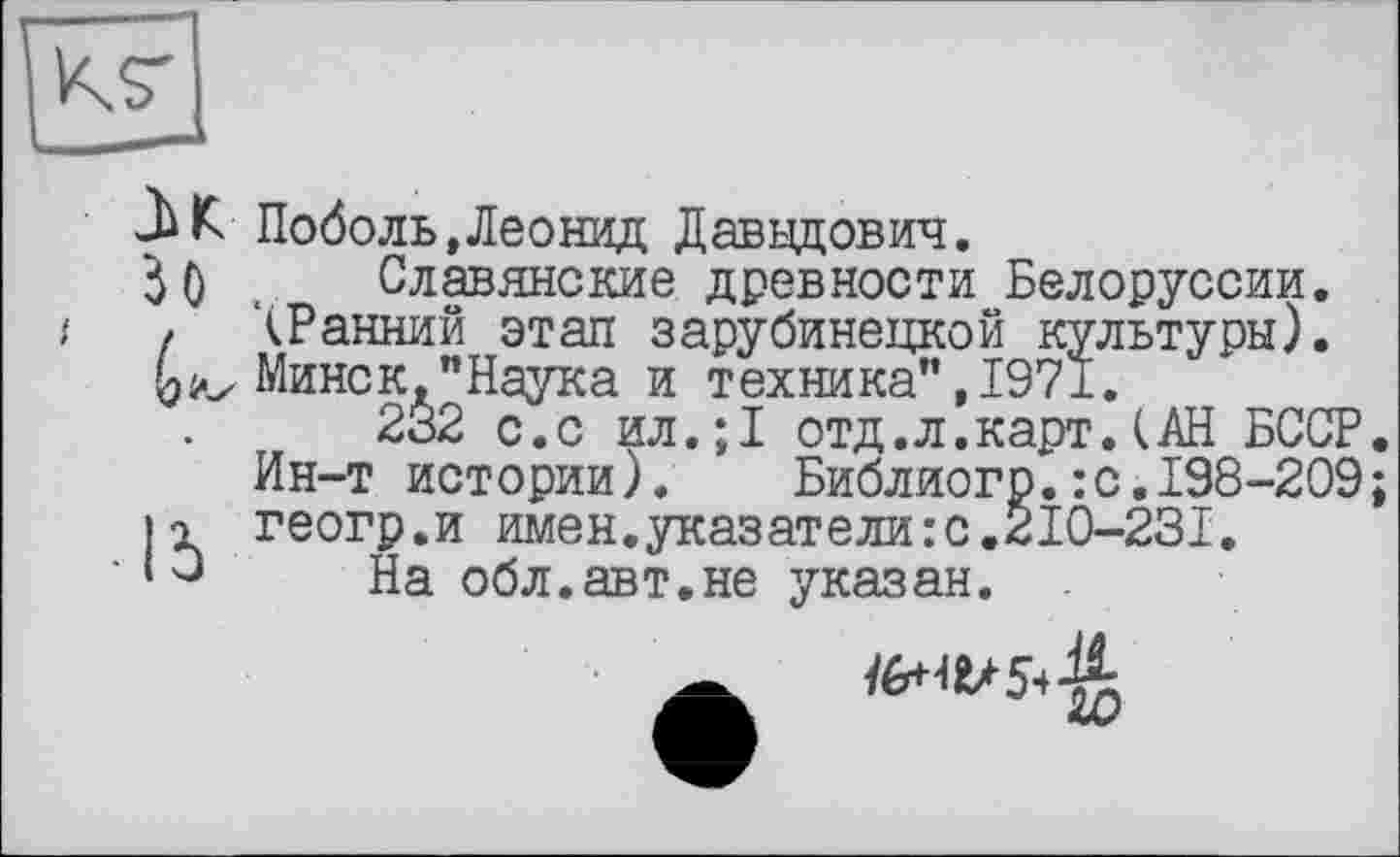 ﻿Ji К Поболь,Леонид Давыдович.
6 0 , Славянские древности Белоруссии. / ‘(Ранний этап зарубинецкой культуры), bxz Минск,"Наука и техника", 1971.
232 с.с ил.;1 отд.л.карт.(АН БССР Ин-т истории).	Библиогр.:с.198-209
її геогр.и имен.указатели:с.210-231.
' ‘3 На обл.авт.не указан.